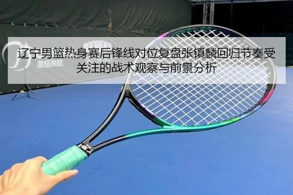 辽宁男篮热身赛后锋线对位复盘张镇麟回归节奏受关注的战术观察与前景分析（WanmeiSports）